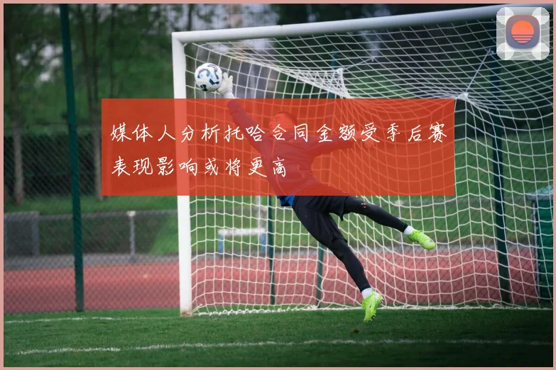 媒体人分析托哈合同金额受季后赛表现影响或将更高