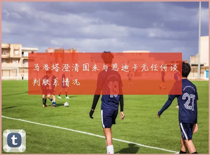 马洛塔澄清国米与恩迪卡无任何谈判联系情况