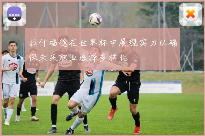 拉什福德在世界杯中展现实力以确保未来职业选择多样化