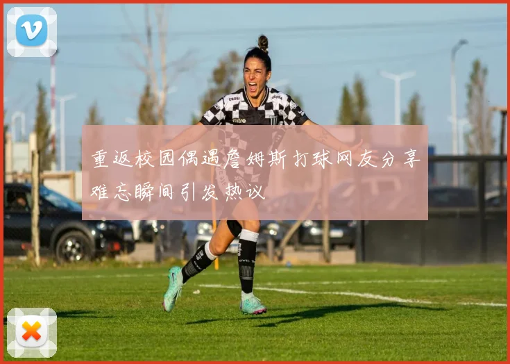 重返校园偶遇詹姆斯打球网友分享难忘瞬间引发热议