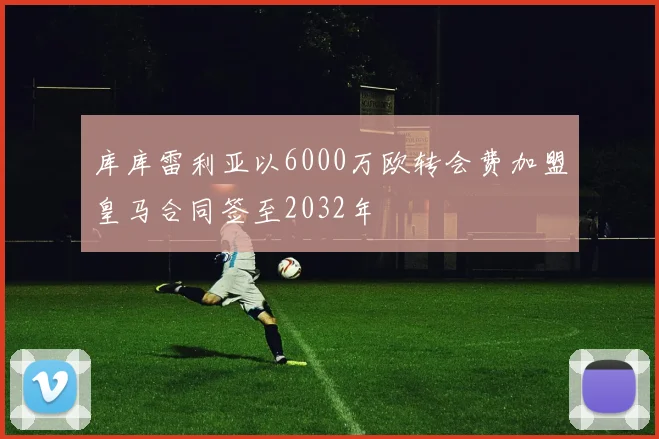 库库雷利亚以6000万欧转会费加盟皇马合同签至2032年