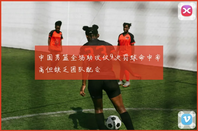 中国男篮全场助攻仅9次罚球命中率高但缺乏团队配合