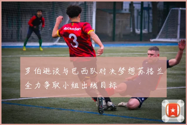 罗伯逊谈与巴西队对决梦想苏格兰全力争取小组出线目标