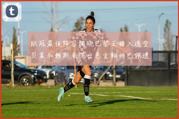 欧冠最佳阵容揭晓巴黎五将入选登贝莱和赖斯表现出色金靴姆巴佩遗憾落选