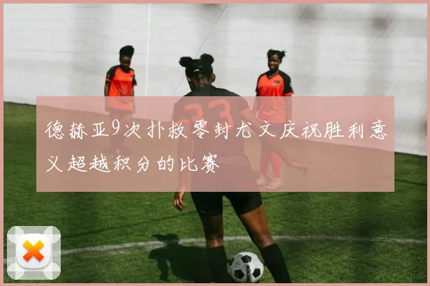 德赫亚9次扑救零封尤文庆祝胜利意义超越积分的比赛