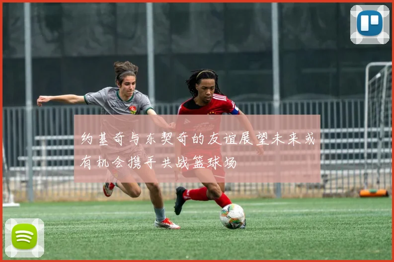 约基奇与东契奇的友谊展望未来或有机会携手共战篮球场