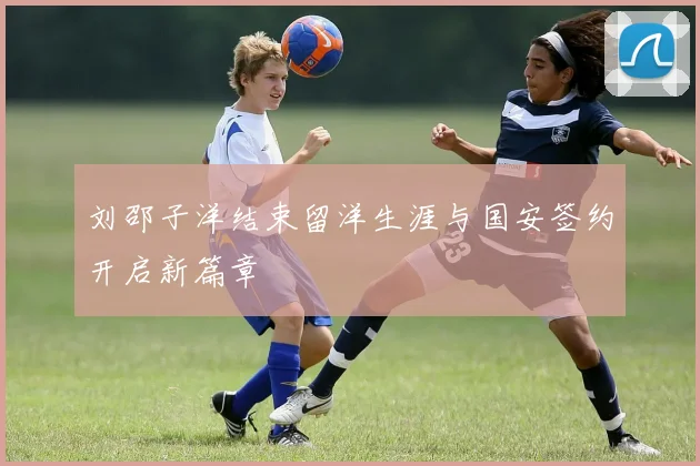 刘邵子洋结束留洋生涯与国安签约开启新篇章