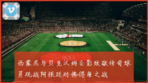 西蒙尼与贝克汉姆合影致敬传奇球员观战阿根廷对佛得角之战
