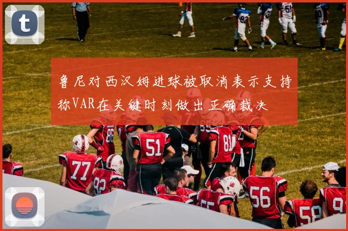 鲁尼对西汉姆进球被取消表示支持称VAR在关键时刻做出正确裁决