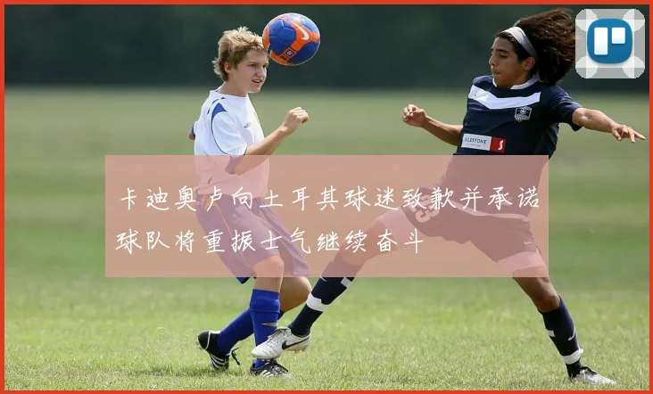 卡迪奥卢向土耳其球迷致歉并承诺球队将重振士气继续奋斗