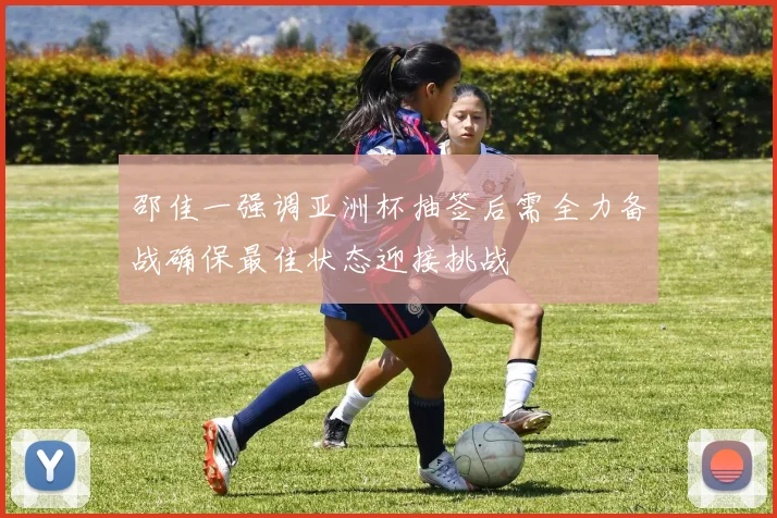 邵佳一强调亚洲杯抽签后需全力备战确保最佳状态迎接挑战