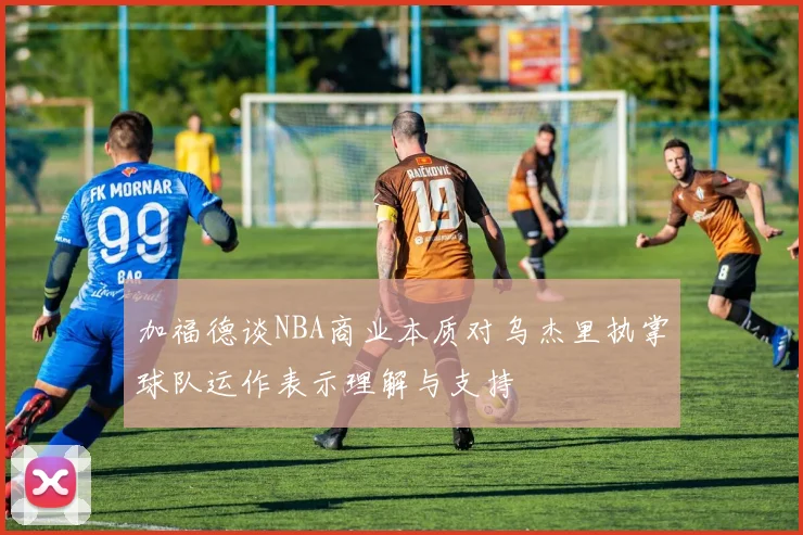 加福德谈NBA商业本质对乌杰里执掌球队运作表示理解与支持