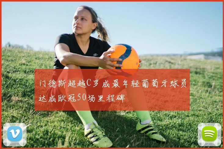 门德斯超越C罗成最年轻葡萄牙球员达成欧冠50场里程碑