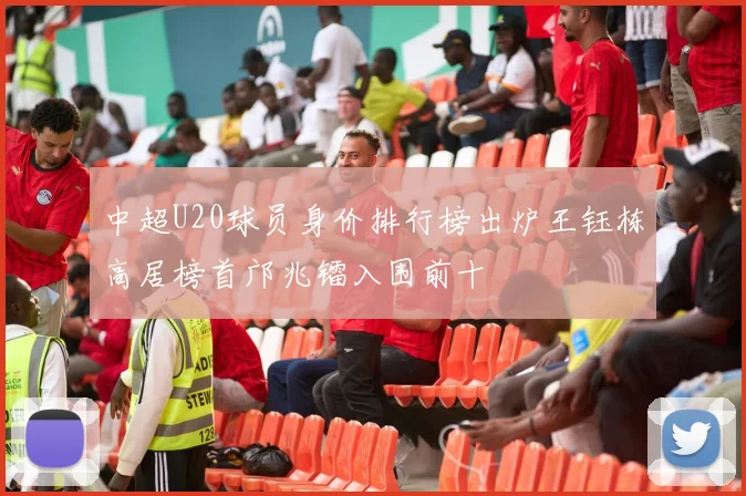 中超U20球员身价排行榜出炉王钰栋高居榜首邝兆镭入围前十