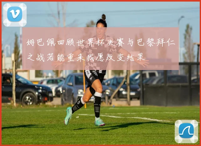姆巴佩回顾世界杯决赛与巴黎拜仁之战若能重来我愿改变结果