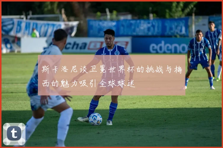 斯卡洛尼谈卫冕世界杯的挑战与梅西的魅力吸引全球球迷