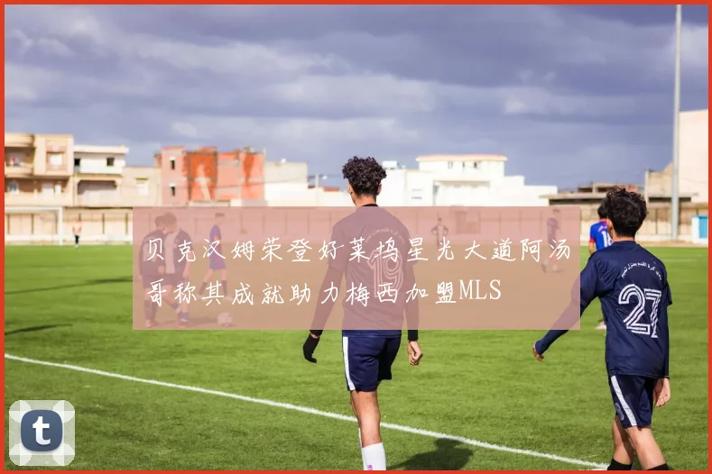 贝克汉姆荣登好莱坞星光大道阿汤哥称其成就助力梅西加盟MLS