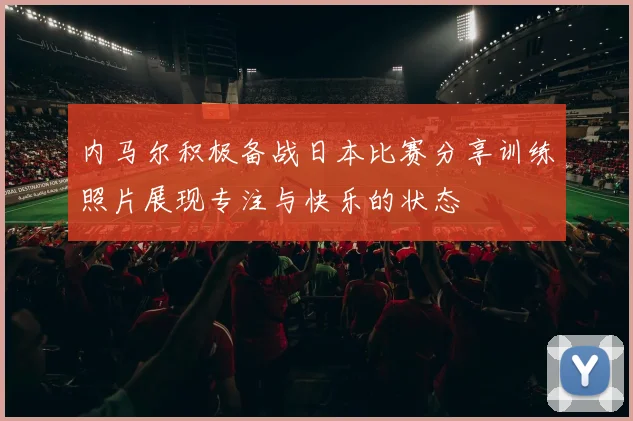 内马尔积极备战日本比赛分享训练照片展现专注与快乐的状态