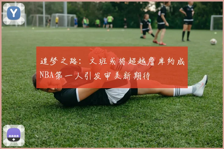 追梦之路：文班或将超越詹库约成NBA第一人引发审美新期待