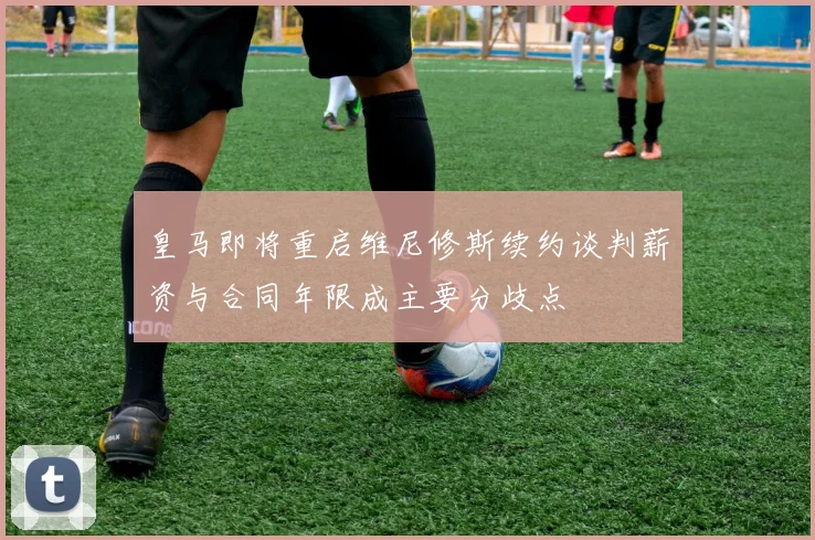 皇马即将重启维尼修斯续约谈判薪资与合同年限成主要分歧点