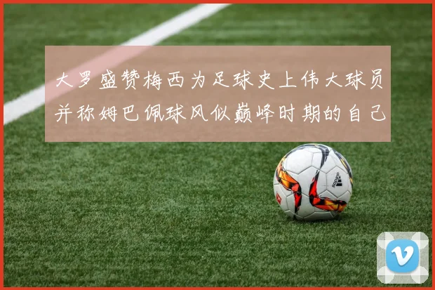 大罗盛赞梅西为足球史上伟大球员并称姆巴佩球风似巅峰时期的自己