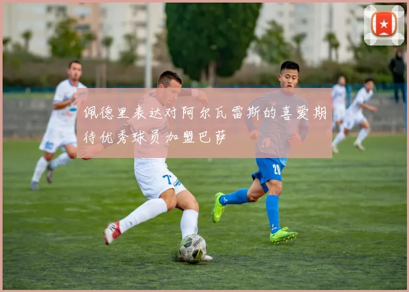 佩德里表达对阿尔瓦雷斯的喜爱期待优秀球员加盟巴萨