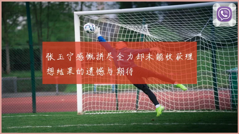张玉宁感慨拼尽全力却未能收获理想结果的遗憾与期待