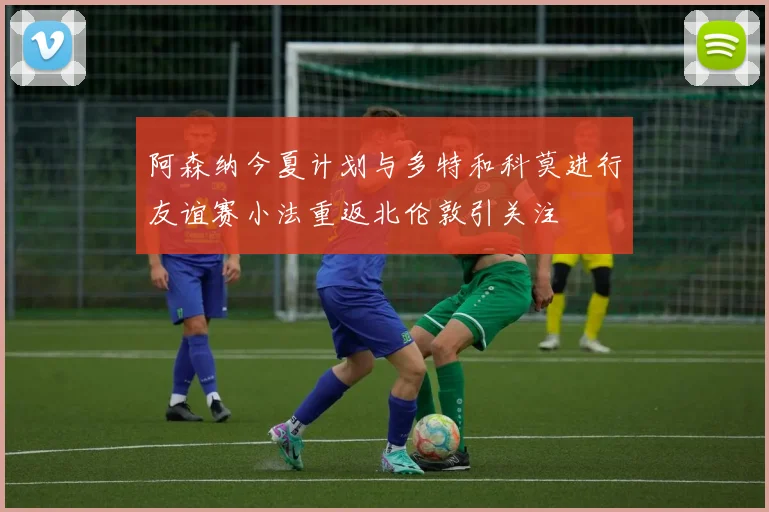 阿森纳今夏计划与多特和科莫进行友谊赛小法重返北伦敦引关注