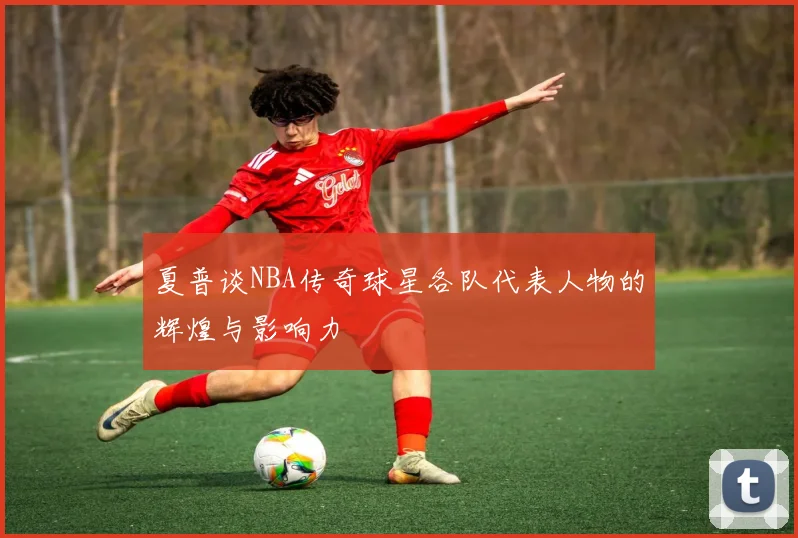 夏普谈NBA传奇球星各队代表人物的辉煌与影响力