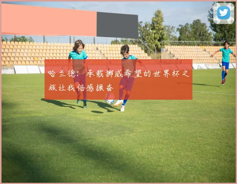 哈兰德：承载挪威希望的世界杯之旅让我倍感振奋