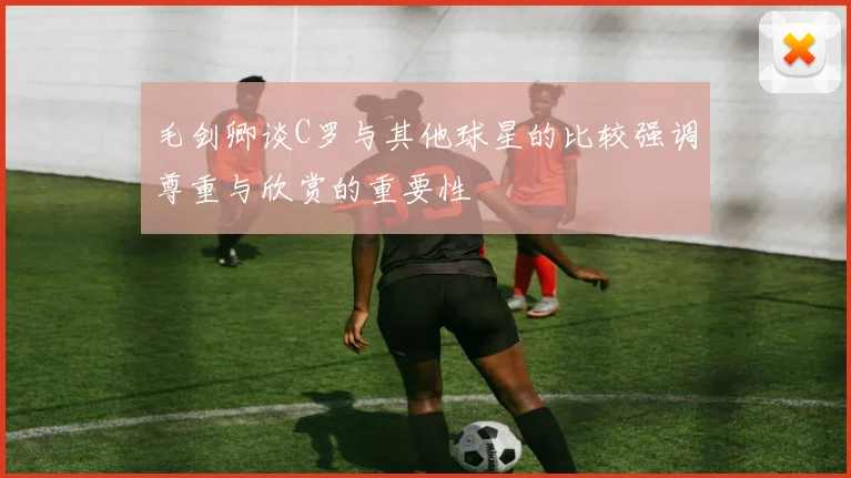 毛剑卿谈C罗与其他球星的比较强调尊重与欣赏的重要性