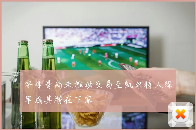 字母哥尚未推动交易至凯尔特人绿军成其潜在下家