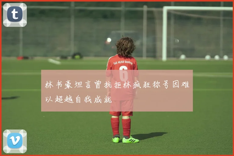 林书豪坦言曾抗拒林疯狂称号因难以超越自我成就