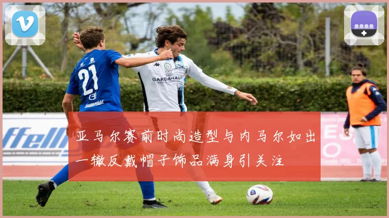 亚马尔赛前时尚造型与内马尔如出一辙反戴帽子饰品满身引关注