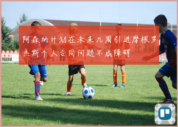 阿森纳计划在未来几周引进摩根罗杰斯个人合同问题不成障碍